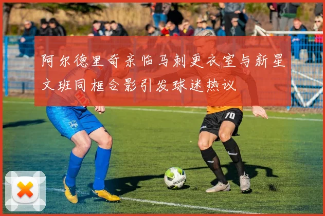 阿尔德里奇亲临马刺更衣室与新星文班同框合影引发球迷热议