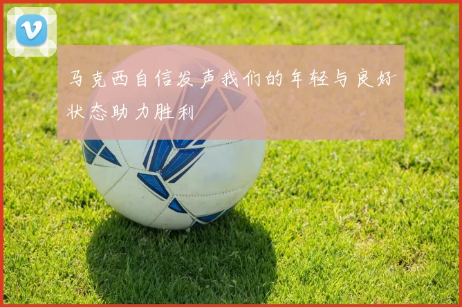 马克西自信发声我们的年轻与良好状态助力胜利