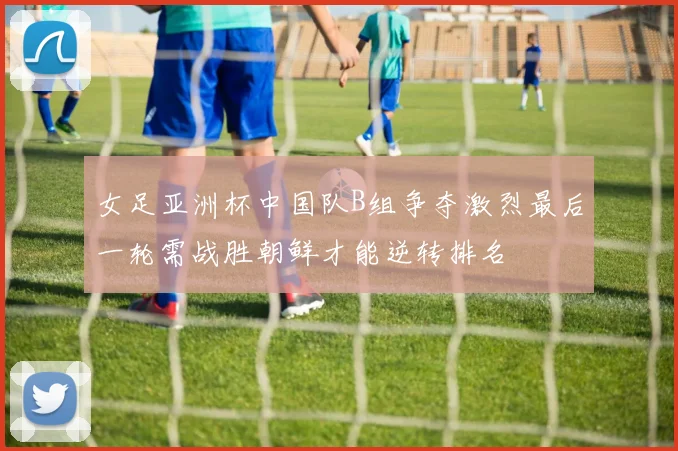女足亚洲杯中国队B组争夺激烈最后一轮需战胜朝鲜才能逆转排名