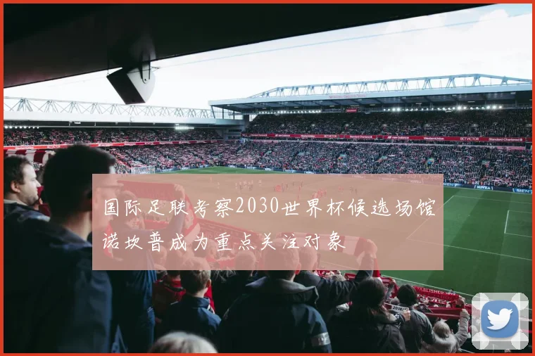 国际足联考察2030世界杯候选场馆诺坎普成为重点关注对象