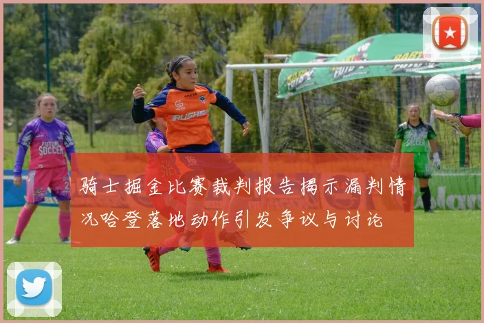 骑士掘金比赛裁判报告揭示漏判情况哈登落地动作引发争议与讨论