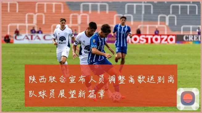 陕西联合宣布人员调整高歌送别离队球员展望新篇章