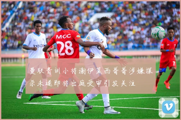 曼联青训小将谢伊莱西哥哥涉嫌谋杀未遂即将出庭受审引发关注