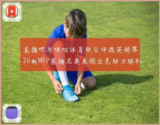 直播吧与咪咕体育联合评选英超第26轮MVP塞梅尼奥表现出色助力球队