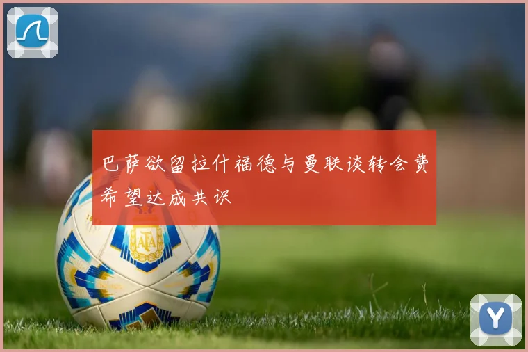 巴萨欲留拉什福德与曼联谈转会费希望达成共识