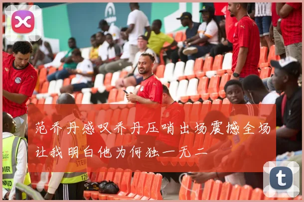 范乔丹感叹乔丹压哨出场震撼全场让我明白他为何独一无二